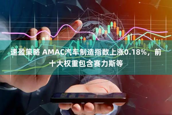 速盈策略 AMAC汽车制造指数上涨0.18%，前十大权重包含赛力斯等