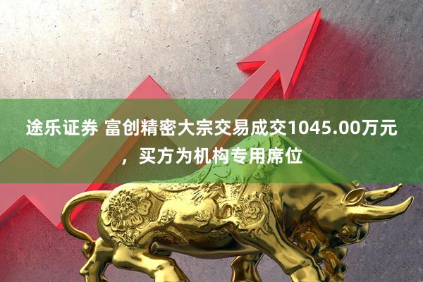 途乐证券 富创精密大宗交易成交1045.00万元，买方为机构专用席位