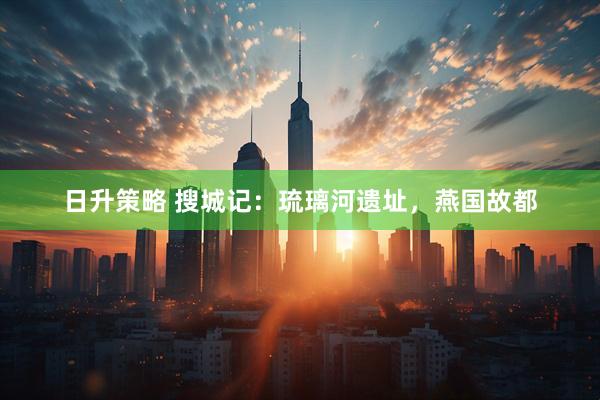 日升策略 搜城记：琉璃河遗址，燕国故都