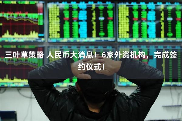 三叶草策略 人民币大消息！6家外资机构，完成签约仪式！