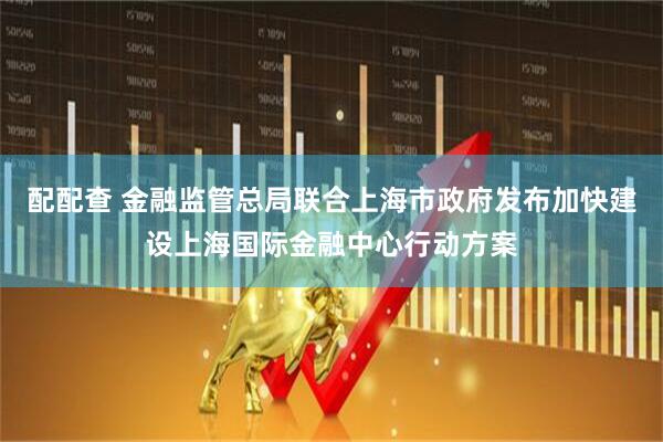 配配查 金融监管总局联合上海市政府发布加快建设上海国际金融中心行动方案