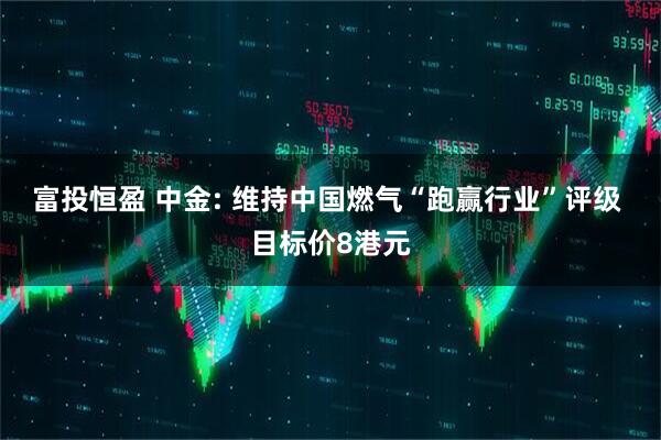 富投恒盈 中金: 维持中国燃气“跑赢行业”评级 目标价8港元