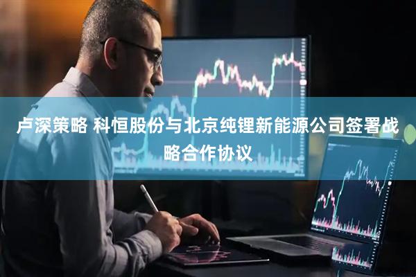 卢深策略 科恒股份与北京纯锂新能源公司签署战略合作协议