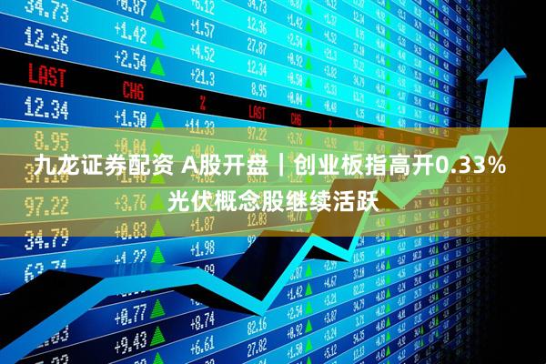 九龙证券配资 A股开盘｜创业板指高开0.33% 光伏概念股继续活跃