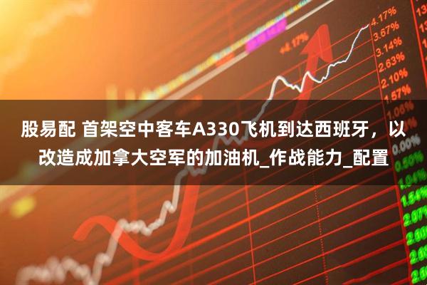 股易配 首架空中客车A330飞机到达西班牙，以改造成加拿大空军的加油机_作战能力_配置