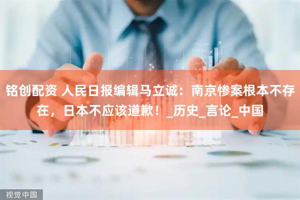 铭创配资 人民日报编辑马立诚：南京惨案根本不存在，日本不应该道歉！_历史_言论_中国