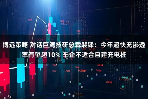 博远策略 对话巨湾技研总裁裴锋：今年超快充渗透率有望超10% 车企不适合自建充电桩