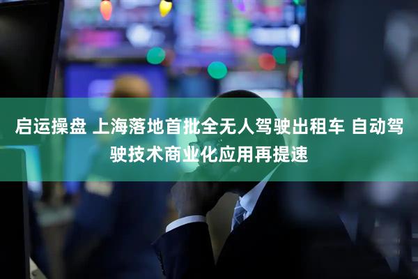 启运操盘 上海落地首批全无人驾驶出租车 自动驾驶技术商业化应用再提速