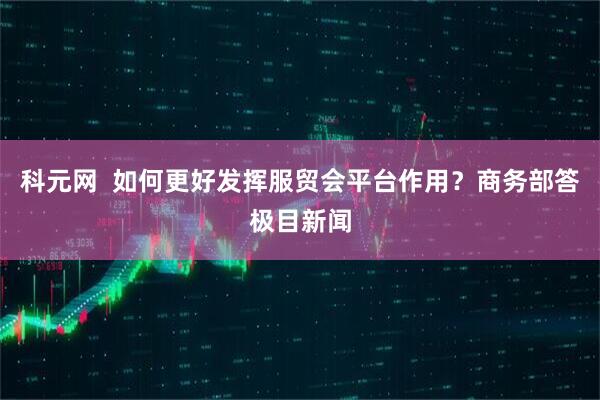 科元网  如何更好发挥服贸会平台作用？商务部答极目新闻