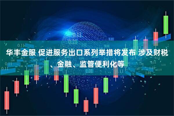华丰金服 促进服务出口系列举措将发布 涉及财税、金融、监管便利化等