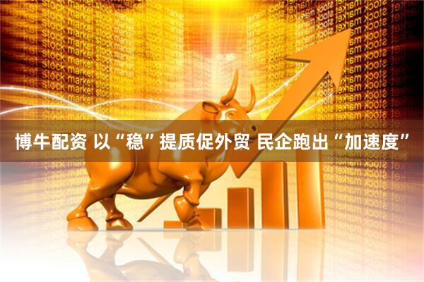 博牛配资 以“稳”提质促外贸 民企跑出“加速度”