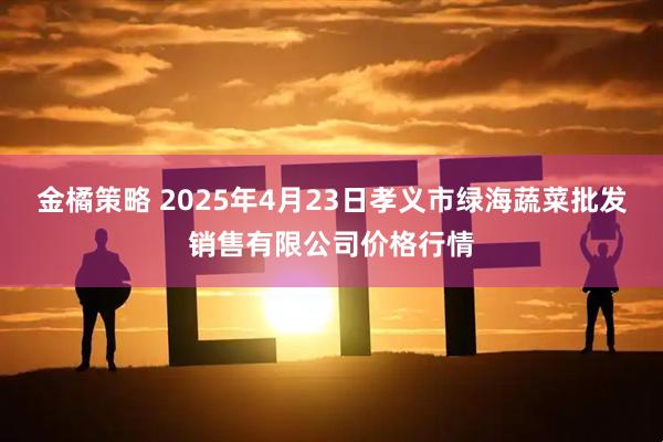 金橘策略 2025年4月23日孝义市绿海蔬菜批发销售有限公司价格行情