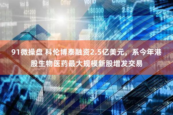 91微操盘 科伦博泰融资2.5亿美元,系今年港股生物医药最大规模新股增发交易