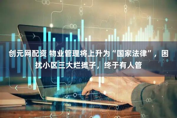 创元网配资 物业管理将上升为“国家法律”，困扰小区三大烂摊子，终于有人管